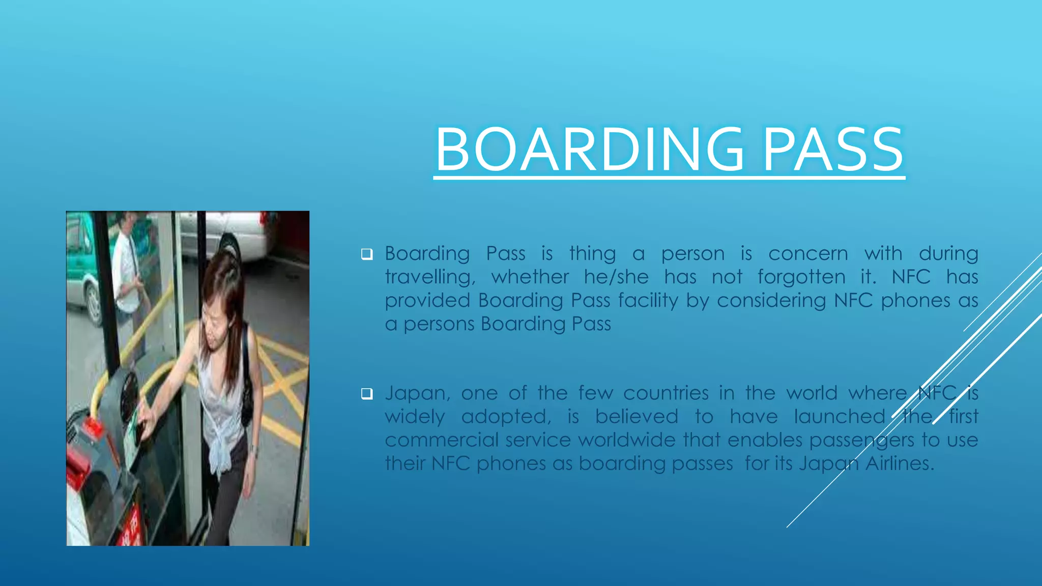 BOARDING PASS
 Boarding Pass is thing a person is concern with during
travelling, whether he/she has not forgotten it. NFC has
provided Boarding Pass facility by considering NFC phones as
a persons Boarding Pass
 Japan, one of the few countries in the world where NFC is
widely adopted, is believed to have launched the first
commercial service worldwide that enables passengers to use
their NFC phones as boarding passes for its Japan Airlines.
 
