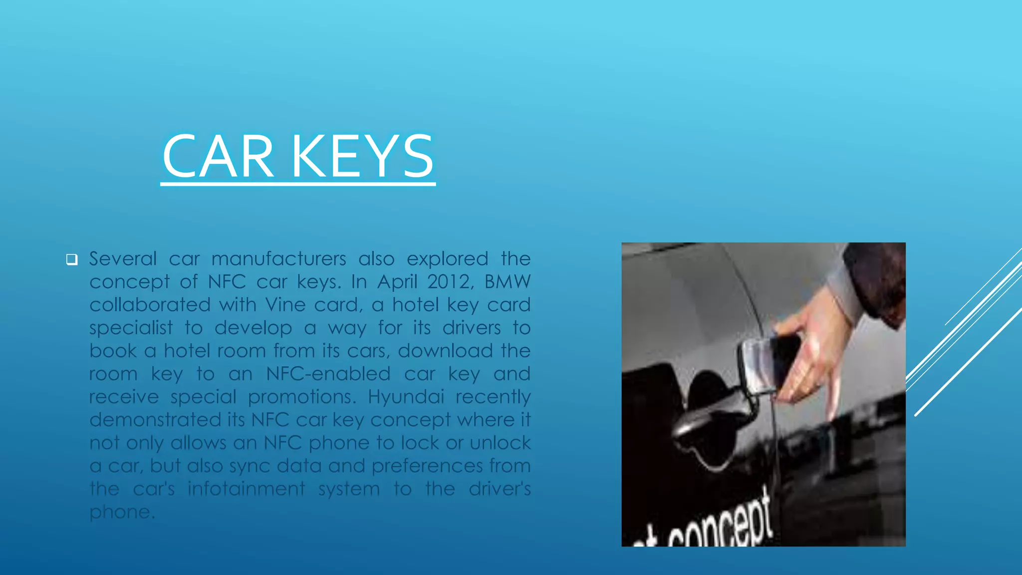 CAR KEYS
 Several car manufacturers also explored the
concept of NFC car keys. In April 2012, BMW
collaborated with Vine card, a hotel key card
specialist to develop a way for its drivers to
book a hotel room from its cars, download the
room key to an NFC-enabled car key and
receive special promotions. Hyundai recently
demonstrated its NFC car key concept where it
not only allows an NFC phone to lock or unlock
a car, but also sync data and preferences from
the car's infotainment system to the driver's
phone.
 