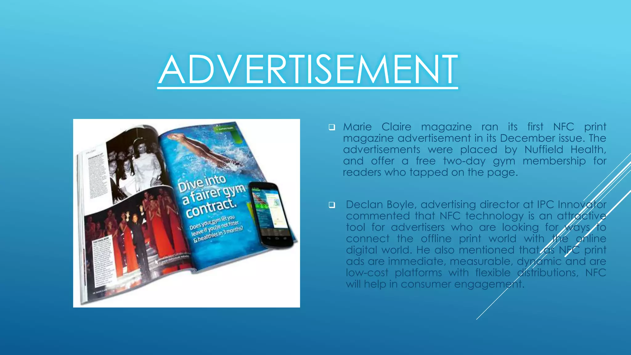 ADVERTISEMENT
 Marie Claire magazine ran its first NFC print
magazine advertisement in its December issue. The
advertisements were placed by Nuffield Health,
and offer a free two-day gym membership for
readers who tapped on the page.
 Declan Boyle, advertising director at IPC Innovator
commented that NFC technology is an attractive
tool for advertisers who are looking for ways to
connect the offline print world with the online
digital world. He also mentioned that as NFC print
ads are immediate, measurable, dynamic and are
low-cost platforms with flexible distributions, NFC
will help in consumer engagement.
 