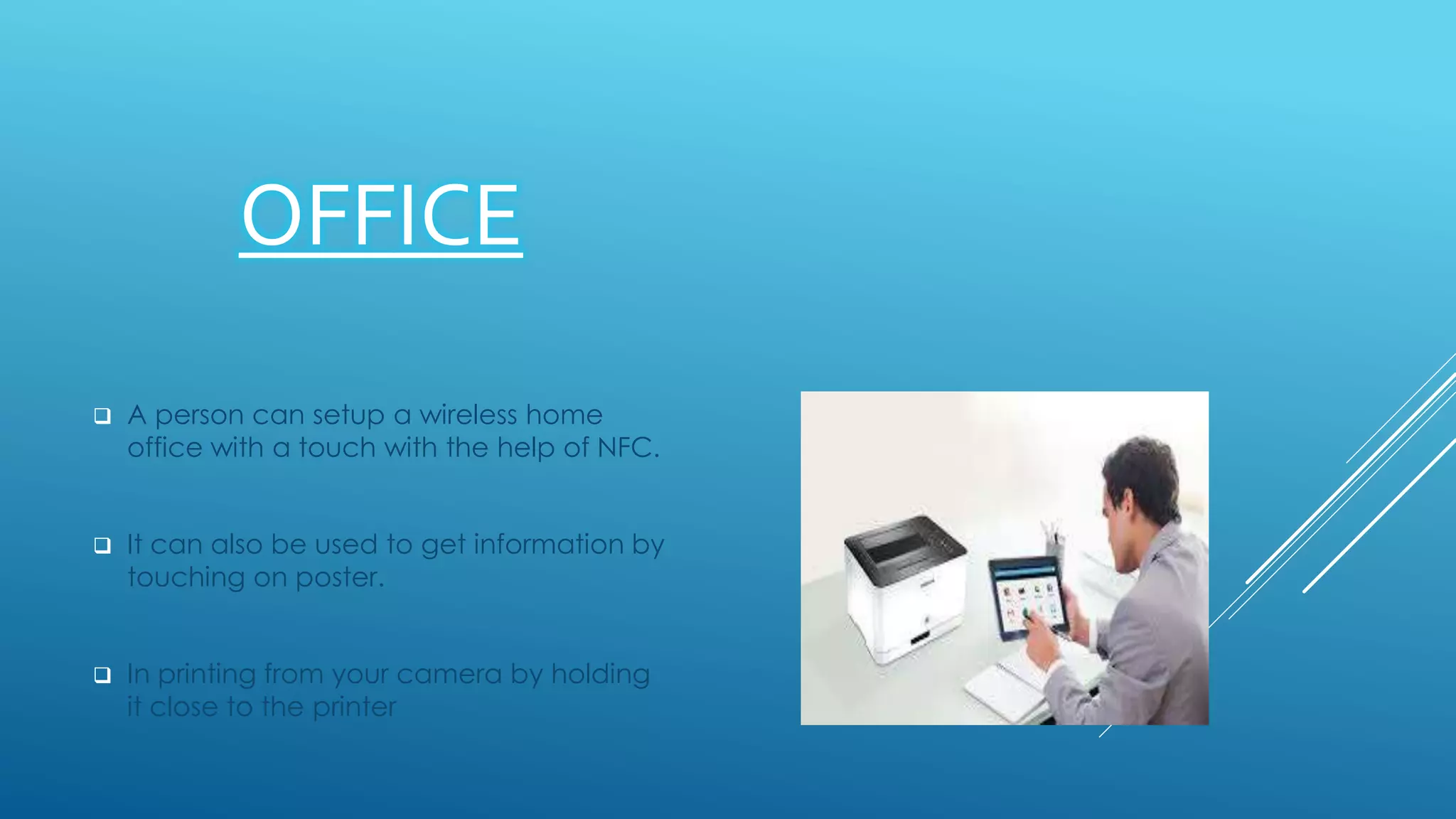 OFFICE
 A person can setup a wireless home
office with a touch with the help of NFC.
 It can also be used to get information by
touching on poster.
 In printing from your camera by holding
it close to the printer
 