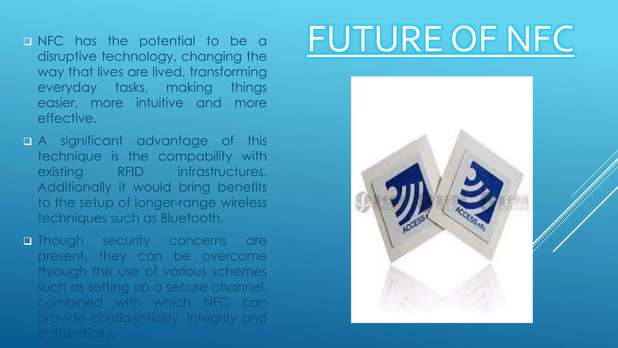 FUTURE OF NFC NFC has the potential to be a
disruptive technology, changing the
way that lives are lived, transforming
everyday tasks, making things
easier, more intuitive and more
effective.
 A significant advantage of this
technique is the compability with
existing RFID infrastructures.
Additionally it would bring benefits
to the setup of longer-range wireless
techniques such as Bluetooth.
 Though security concerns are
present, they can be overcome
through the use of various schemes
such as setting up a secure channel,
combined with which NFC can
provide confidentiality, integrity and
authenticity.
 