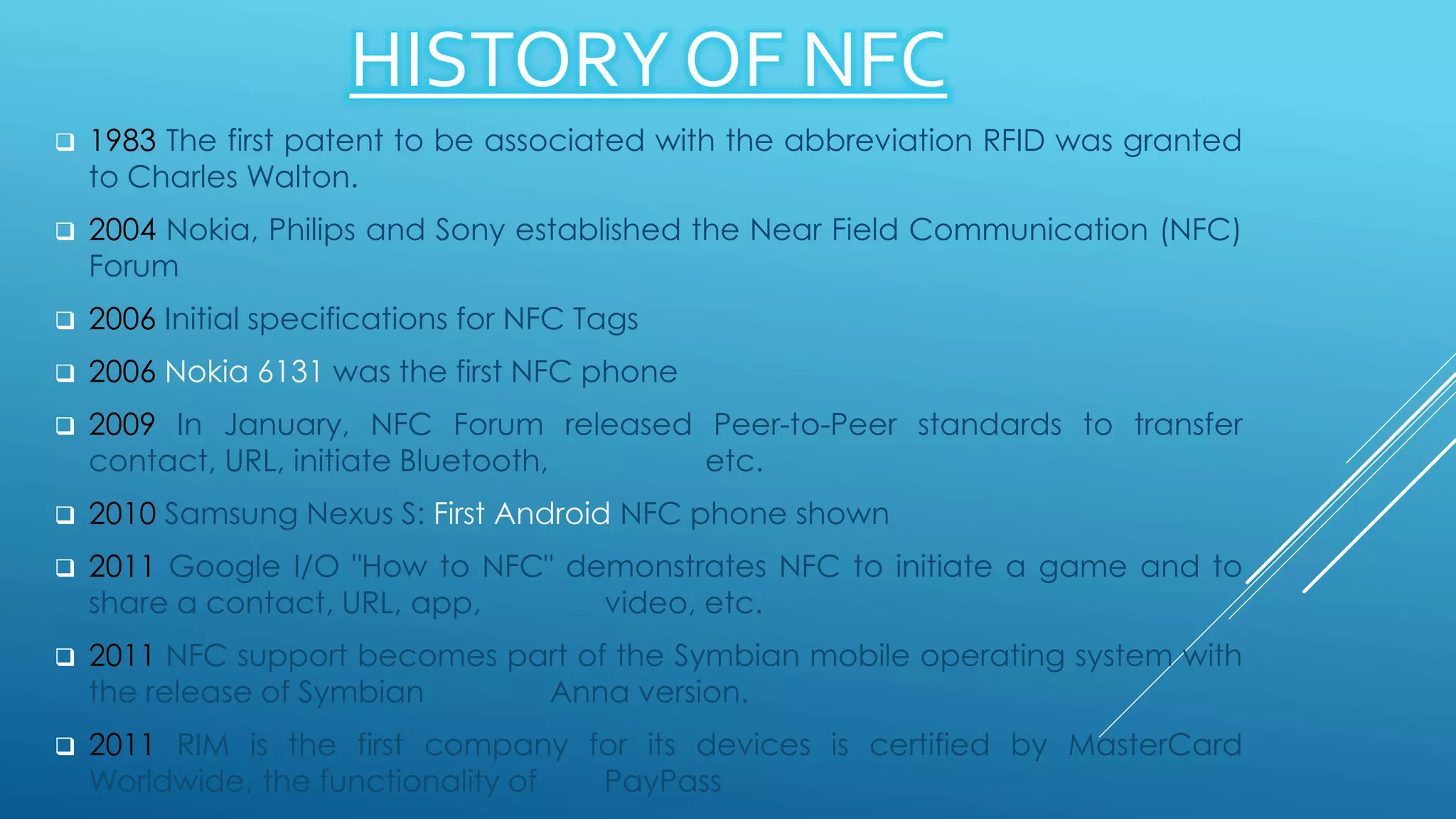 HISTORY OF NFC
 1983 The first patent to be associated with the abbreviation RFID was granted
to Charles Walton.
 2004 Nokia, Philips and Sony established the Near Field Communication (NFC)
Forum
 2006 Initial specifications for NFC Tags
 2006 Nokia 6131 was the first NFC phone
 2009 In January, NFC Forum released Peer-to-Peer standards to transfer
contact, URL, initiate Bluetooth, etc.
 2010 Samsung Nexus S: First Android NFC phone shown
 2011 Google I/O "How to NFC" demonstrates NFC to initiate a game and to
share a contact, URL, app, video, etc.
 2011 NFC support becomes part of the Symbian mobile operating system with
the release of Symbian Anna version.
 2011 RIM is the first company for its devices is certified by MasterCard
Worldwide, the functionality of PayPass
 