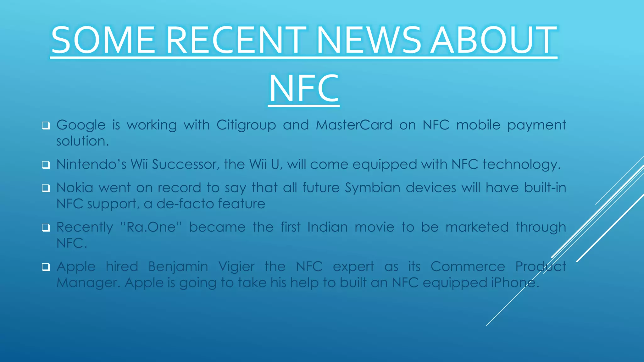 SOME RECENT NEWS ABOUT
NFC
 Google is working with Citigroup and MasterCard on NFC mobile payment
solution.
 Nintendo’s Wii Successor, the Wii U, will come equipped with NFC technology.
 Nokia went on record to say that all future Symbian devices will have built-in
NFC support, a de-facto feature
 Recently “Ra.One” became the first Indian movie to be marketed through
NFC.
 Apple hired Benjamin Vigier the NFC expert as its Commerce Product
Manager. Apple is going to take his help to built an NFC equipped iPhone.
 