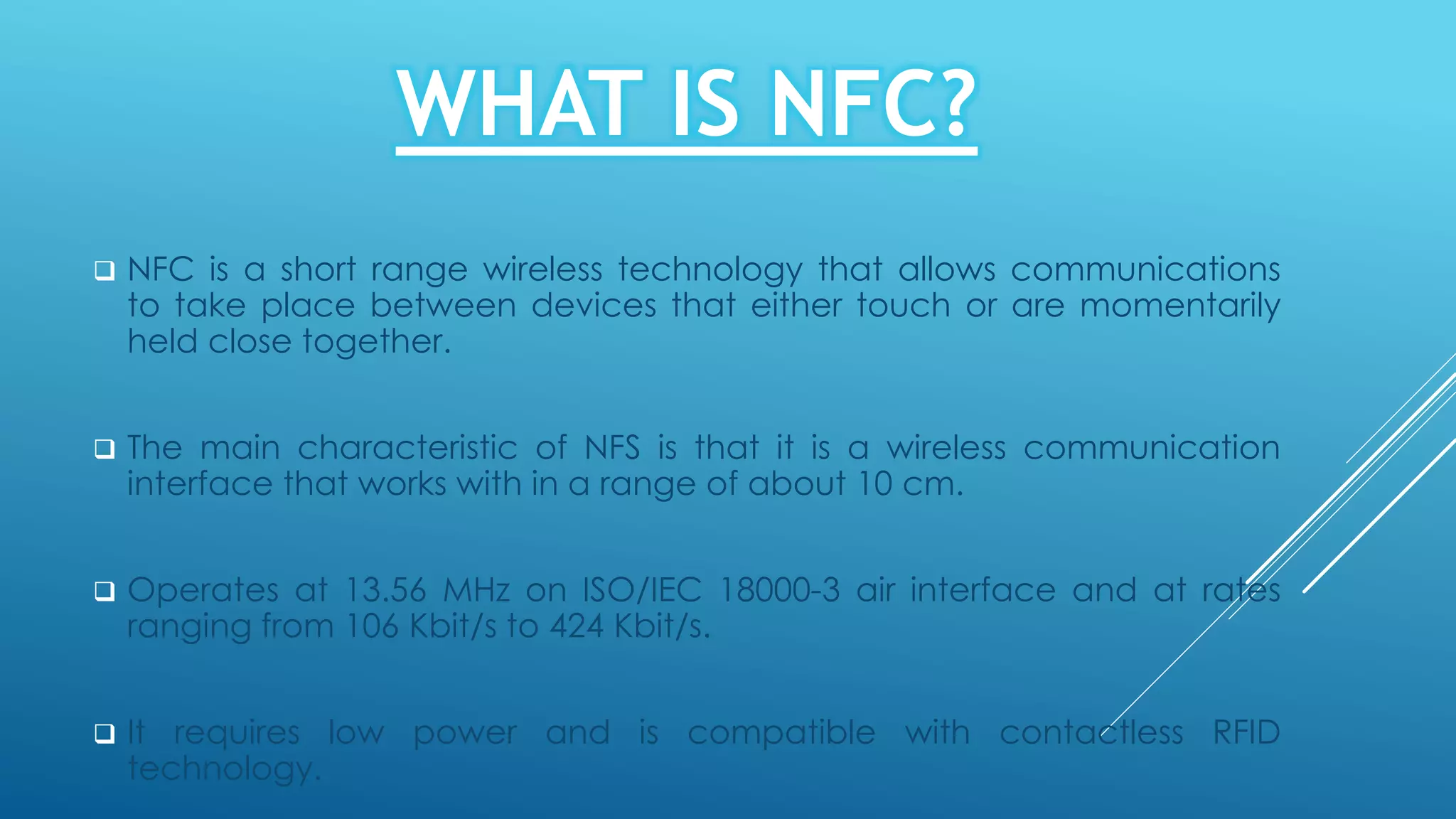 WHAT IS NFC?
 NFC is a short range wireless technology that allows communications
to take place between devices that either touch or are momentarily
held close together.
 The main characteristic of NFS is that it is a wireless communication
interface that works with in a range of about 10 cm.
 Operates at 13.56 MHz on ISO/IEC 18000-3 air interface and at rates
ranging from 106 Kbit/s to 424 Kbit/s.
 It requires low power and is compatible with contactless RFID
technology.
 