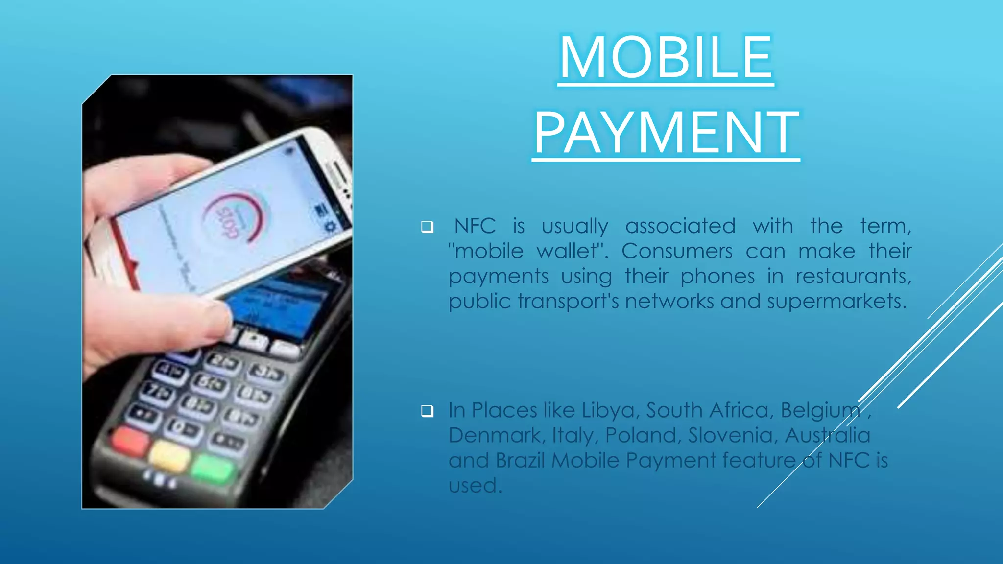 MOBILE
PAYMENT
 NFC is usually associated with the term,
"mobile wallet". Consumers can make their
payments using their phones in restaurants,
public transport's networks and supermarkets.
 In Places like Libya, South Africa, Belgium ,
Denmark, Italy, Poland, Slovenia, Australia
and Brazil Mobile Payment feature of NFC is
used.
 