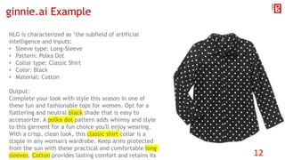ginnie.ai Example
NLG is characterized as ‘the subfield of artificial
intelligence and Inputs:
• Sleeve type: Long-Sleeve
• Pattern: Polka Dot
• Collar type: Classic Shirt
• Color: Black
• Material: Cotton
Output:
Complete your look with style this season in one of
these fun and fashionable tops for women. Opt for a
flattering and neutral black shade that is easy to
accessorize. A polka dot pattern adds whimsy and style
to this garment for a fun choice you'll enjoy wearing.
With a crisp, clean look, this classic shirt collar is a
staple in any woman's wardrobe. Keep arms protected
from the sun with these practical and comfortable long
sleeves. Cotton provides lasting comfort and retains its 12
 