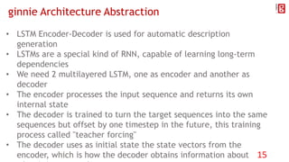 ginnie Architecture Abstraction
• LSTM Encoder-Decoder is used for automatic description
generation
• LSTMs are a special kind of RNN, capable of learning long-term
dependencies
• We need 2 multilayered LSTM, one as encoder and another as
decoder
• The encoder processes the input sequence and returns its own
internal state
• The decoder is trained to turn the target sequences into the same
sequences but offset by one timestep in the future, this training
process called "teacher forcing"
• The decoder uses as initial state the state vectors from the
encoder, which is how the decoder obtains information about 15
 