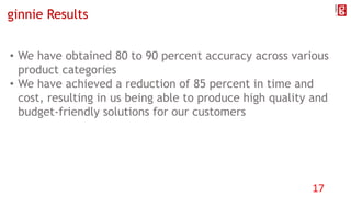 ginnie Results
• We have obtained 80 to 90 percent accuracy across various
product categories
• We have achieved a reduction of 85 percent in time and
cost, resulting in us being able to produce high quality and
budget-friendly solutions for our customers
17
 