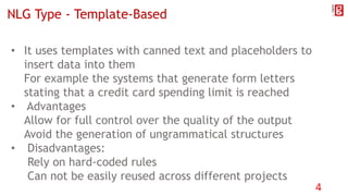 NLG Type - Template-Based
• It uses templates with canned text and placeholders to
insert data into them
For example the systems that generate form letters
stating that a credit card spending limit is reached
• Advantages
Allow for full control over the quality of the output
Avoid the generation of ungrammatical structures
• Disadvantages:
Rely on hard-coded rules
Can not be easily reused across different projects
4
 