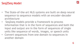 Seq2Seq Model
• The State-of-the-art NLG systems are built on deep neural
sequence to sequence models with an encoder-decoder
architecture
• Seq2seq models provide a framework to process
information that is in the form of sequences and both the
input and output are in the form of sequences of single
units like sequence of words, images, or speech units
• Convert sequences from one domain to sequences in
another domain
6
 