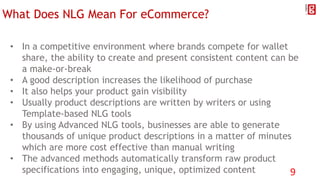 What Does NLG Mean For eCommerce?
• In a competitive environment where brands compete for wallet
share, the ability to create and present consistent content can be
a make-or-break
• A good description increases the likelihood of purchase
• It also helps your product gain visibility
• Usually product descriptions are written by writers or using
Template-based NLG tools
• By using Advanced NLG tools, businesses are able to generate
thousands of unique product descriptions in a matter of minutes
which are more cost effective than manual writing
• The advanced methods automatically transform raw product
specifications into engaging, unique, optimized content 9
 