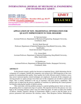 INTERNATIONAL Mechanical Engineering and Technology (IJMET), ISSN 0976 –
 International Journal of JOURNAL OF MECHANICAL ENGINEERING
 6340(Print), ISSN 0976 – 6359(Online) Volume 3, Issue 3, Sep- Dec (2012) © IAEME
                           AND TECHNOLOGY (IJMET)

ISSN 0976 – 6340 (Print)
ISSN 0976 – 6359 (Online)
                                                                              IJMET
Volume 3, Issue 3, September - December (2012), pp. 362-377
© IAEME: www.iaeme.com/ijmet.asp                                          ©IAEME
Journal Impact Factor (2012): 3.8071 (Calculated by GISI)
www.jifactor.com



       APPLICATION OF NON -TRADITIONAL OPTIMIZATION FOR
             QUALITY IMPROVEMENT IN TOOL HOLDERS

                                       K. Saravana kumar
        Assistant Professor, Department of Mechanical Engineering, Karpagam University,
                                        Coimbatore, India

                                    Dr.A.K. Shaik Dawood
         Professor, Department of Industrial Engineering, King Khalid University, Abha,
                                          SaudiArabia
                               Email:dawod.shaik77@gmail.com

                                       P.A. Azeem Hafiz
        Assistant Professor, Department of Industrial Engineering, King Khalid University,
                                       Abha, SaudiArabia

                                        R. Karthikeyan
         Assistant Professor, Department of Management Studies, Karpagam University,
                                       Coimbatore, India

 ABSTRACT
          In the present scenario, quality has become an important factor, which determines the de-
 velopment of a company. Initially the companies were going in for 100%inspection of the com-
 ponents for maintaining their quality. Since quality lies in the efficient control of defects, nowa-
 days newer statistical quality control techniques are employed. At present all the companies are
 moving towards six sigma concept. Even then most of the companies are not able to achieve this
 target. This is mainly attributed to the use of machines with poor process capabilities. This
 project aims at improving the process capability of machines by optimizing the control parame-
 ters thereby reducing the number of defects arising.
          This work deals with the problem arising in a special grinding process know as face pro-
 file grinding done in compression rings of a piston. The rejection level for this process was very
 high as the crowning tolerance values were not within the limits. In order to reduce the number
 of defects, initially Taguchi’s Design of Experiments (DOE) is used to find the better set of
 process parameters that minimizes the tolerance values. Then Response Surface Methodology

                                                 362
 