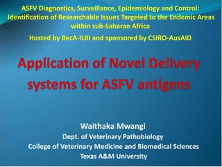 ASFV Diagnostics, Surveillance, Epidemiology and Control:
Identification of Researchable Issues Targeted to the Endemic Areas
                     within sub-Saharan Africa
      Hosted by BecA-ILRI and sponsored by CSIRO-AusAID




                       Waithaka Mwangi
                  Dept. of Veterinary Pathobiology
      College of Veterinary Medicine and Biomedical Sciences
                       Texas A&M University
 
