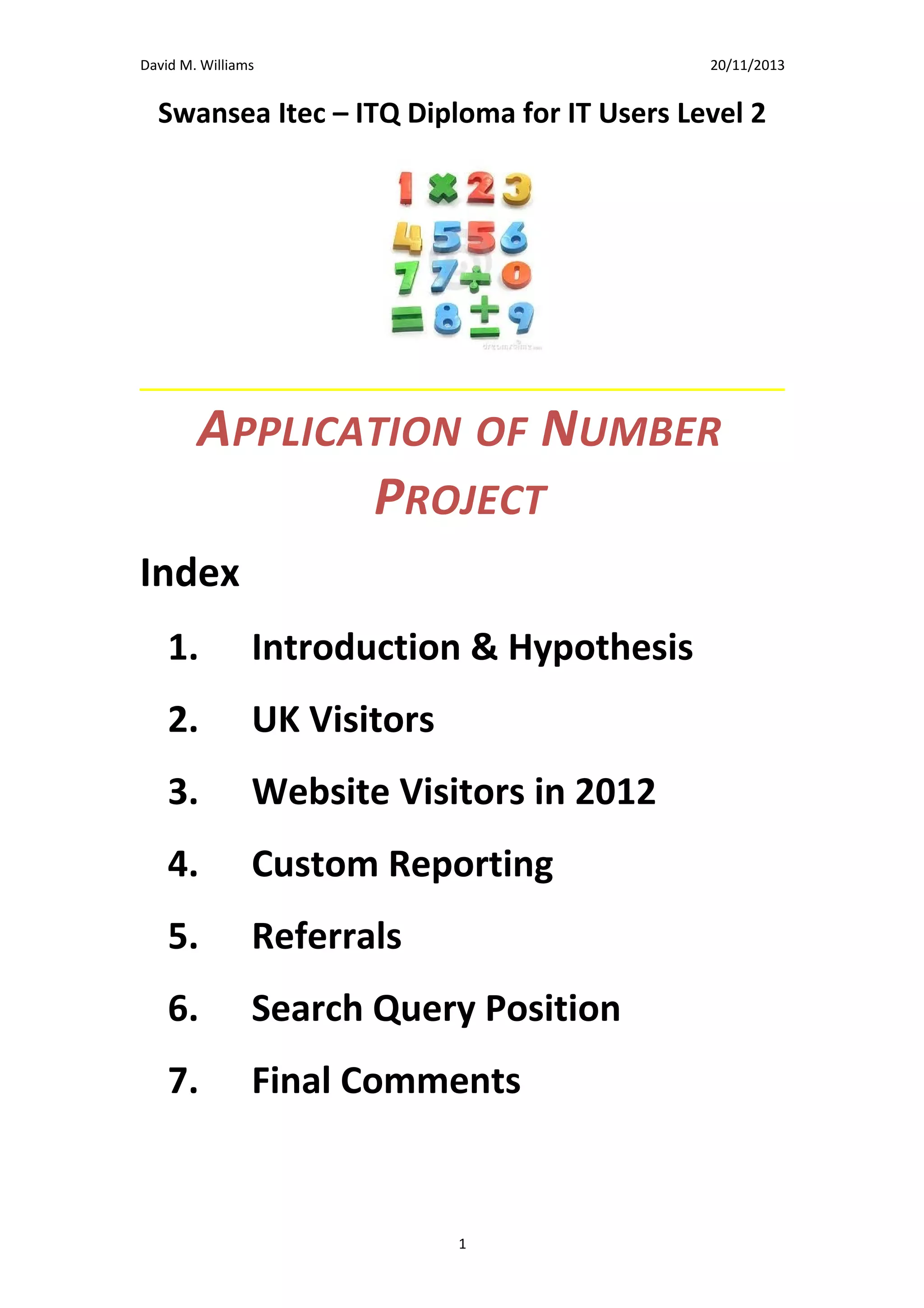 David M. Williams

15/10/13

Swansea Itec – ITQ Diploma for IT Users Level 2

APPLICATION OF NUMBER
PROJECT
Index
1.

Introduction & Hypothesis

2.

UK Visitors

3.

Website Visitors in 2012

4.

Custom Reporting

5.

Referrals

6.

Search Query Position

7.

Final Comments
1

 