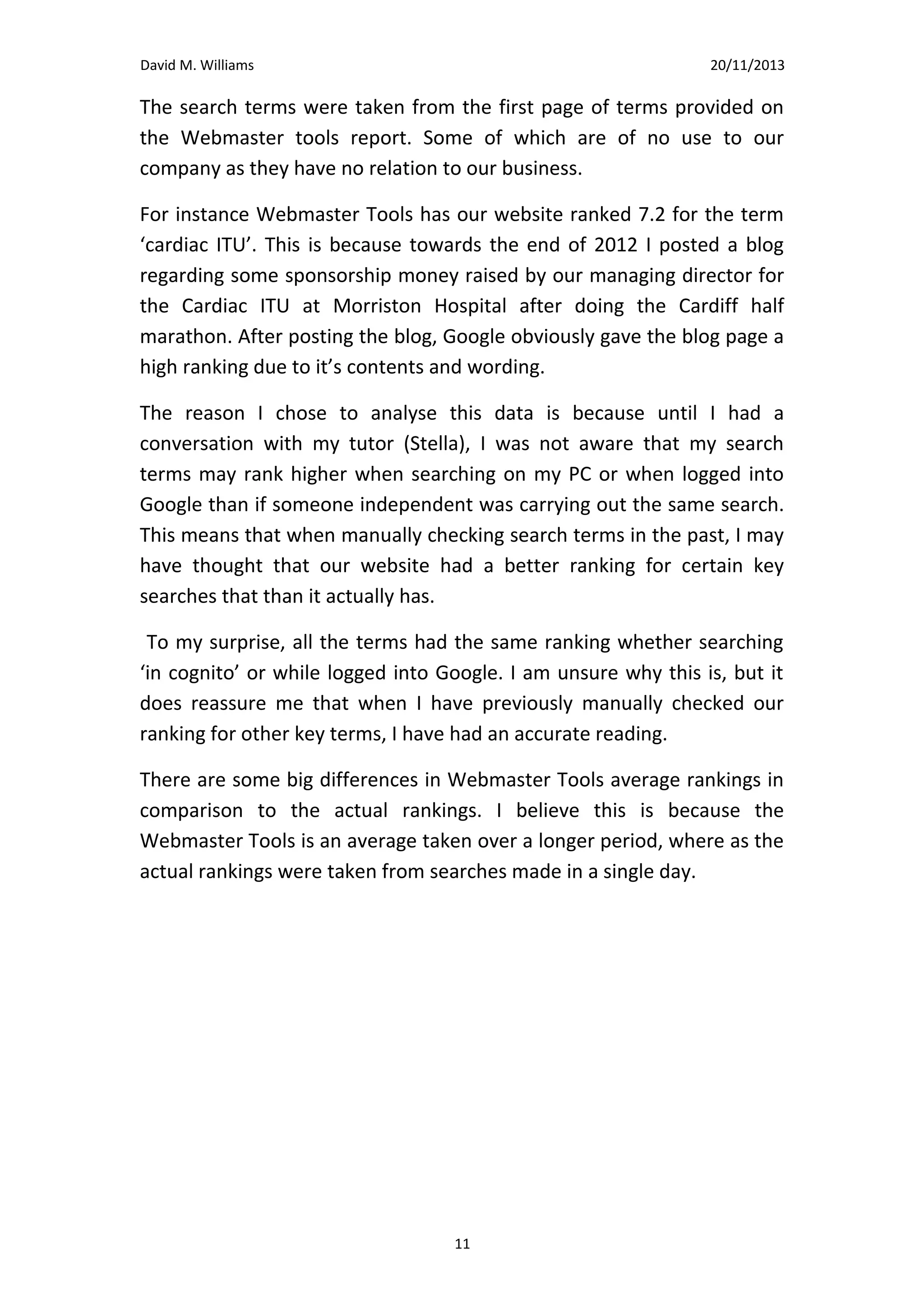 David M. Williams

15/10/13

bellway homes swansea

<10

<10

-

47

25

25

advance heating

<10

<10

-

19

4

4

commercial heating swansea

<10

<10

-

7.5

5

5

advanced plumbing and heating

<10

<10

-

11

34

34

cheap boiler

<10

<10

-

35

41

41

<10

<10

-

13

12

12

gas safe swansea

(I chose to present this information in a table as the months and results are clearly detailed for thorough review)

I have highlighted the columns of interest in green.
The search terms were taken from the first page of terms provided on
the Webmaster tools report. Some of which are of no use to our
company as they have no relation to our business.
For instance Webmaster Tools has our website ranked 7.2 for the term
‘cardiac ITU’. This is because towards the end of 2012 I posted a blog
regarding some sponsorship money raised by our managing director for
the Cardiac ITU at Morriston Hospital after doing the Cardiff half
marathon. After posting the blog, Google obviously gave the blog page a
high ranking due to it’s contents and wording.
The reason I chose to analyse this data is because until I had a
conversation with my tutor (Stella), I was not aware that my search
terms may rank higher when searching on my PC or when logged into
Google than if someone independent was carrying out the same search.
This means that when manually checking search terms in the past, I may
have thought that our website had a better ranking for certain key
searches that than it actually has.
To my surprise, all the terms had the same ranking whether searching
‘in cognito’ or while logged into Google. I am unsure why this is, but it
does reassure me that when I have previously manually checked our
ranking for other key terms, I have had an accurate reading.
There are some big differences in Webmaster Tools average rankings in
comparison to the actual rankings. I believe this is because the
Webmaster Tools is an average taken over a longer period, where as the
actual rankings were taken from searches made in a single day.

11

 