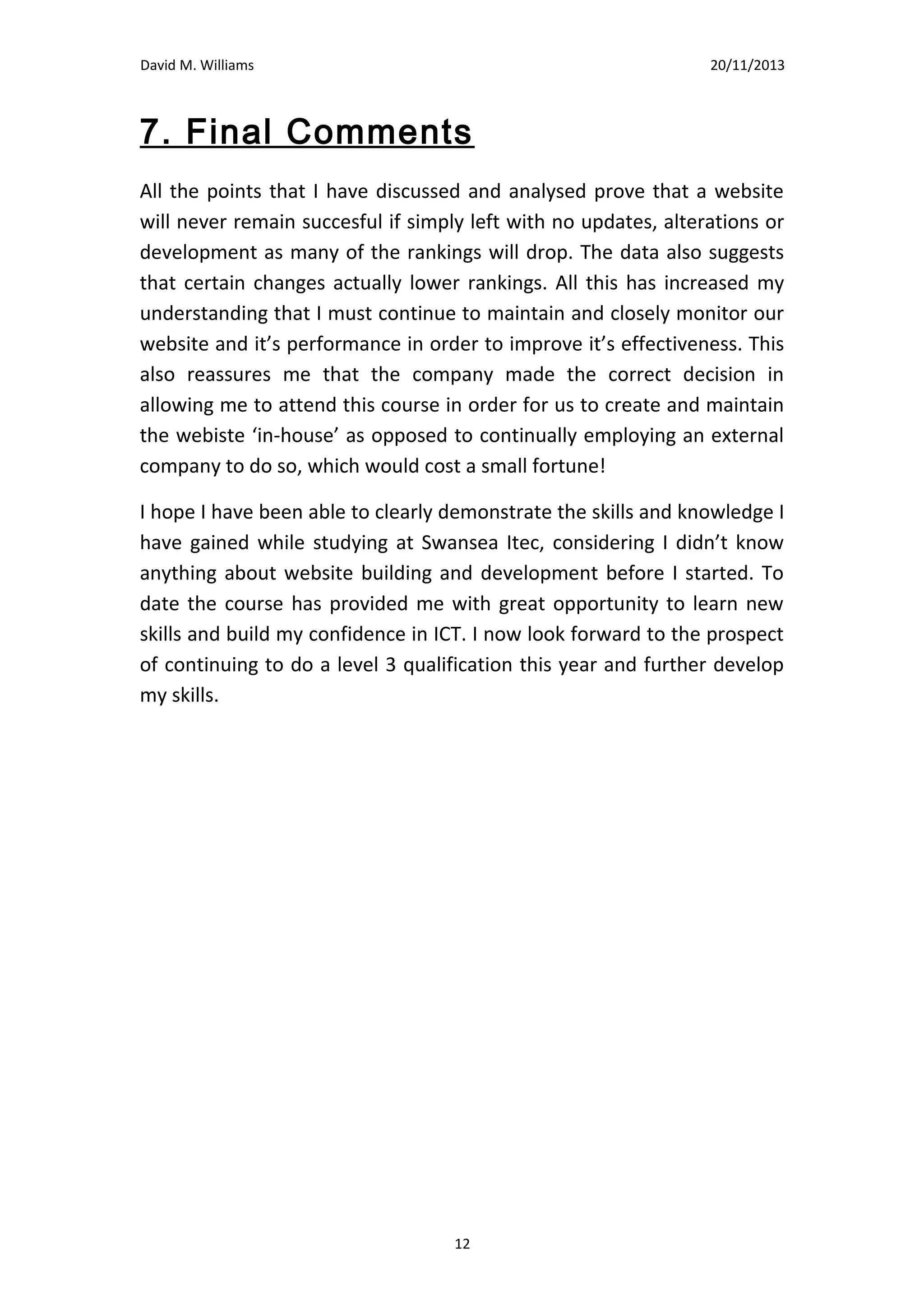 David M. Williams

15/10/13

7. Final Comments
All the points that I have discussed and analysed prove that a website
will never remain succesful if simply left with no updates, alterations or
development as many of the rankings will drop. The data also suggests
that certain changes actually lower rankings. All this has increased my
understanding that I must continue to maintain and closely monitor our
website and it’s performance in order to improve it’s effectiveness. This
also reassures me that the company made the correct decision in
allowing me to attend this course in order for us to create and maintain
the webiste ‘in-house’ as opposed to continually employing an external
company to do so, which would cost a small fortune!
I hope I have been able to clearly demonstrate the skills and knowledge I
have gained while studying at Swansea Itec, considering I didn’t know
anything about website building and development before I started. To
date the course has provided me with great opportunity to learn new
skills and build my confidence in ICT. I now look forward to the prospect
of continuing to do a level 3 qualification this year and further develop
my skills.

12

 