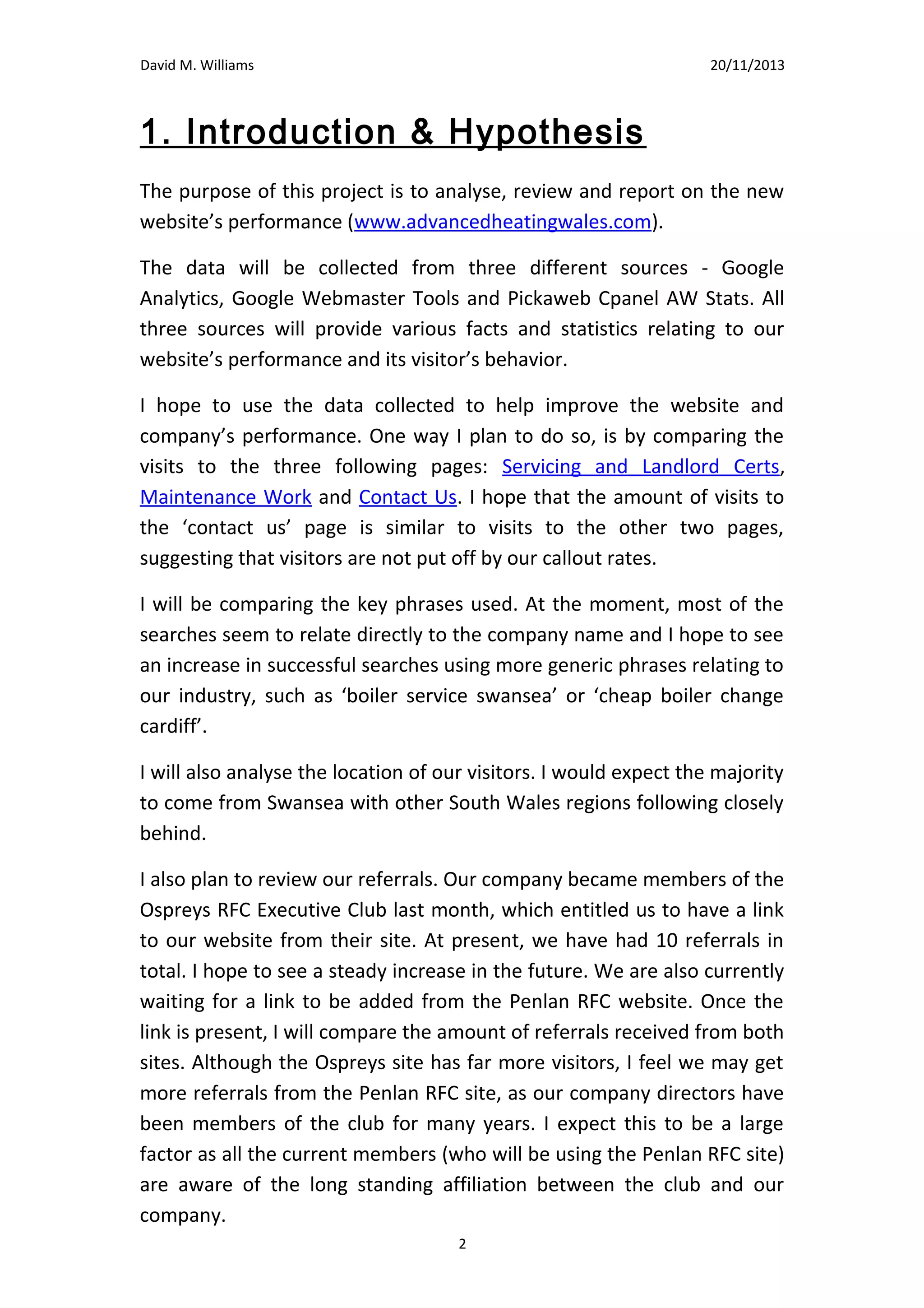 David M. Williams

15/10/13

1. Introduction & Hypothesis
The purpose of this project is to analyse, review and report on the new
website’s performance (www.advancedheatingwales.com).
The data will be collected from three different sources - Google
Analytics, Google Webmaster Tools and Pickaweb Cpanel AW Stats. All
three sources will provide various facts and statistics relating to our
website’s performance and its visitor’s behavior.
I hope to use the data collected to help improve the website and
company’s performance. One way I plan to do so, is by comparing the
visits to the three following pages: Servicing and Landlord Certs,
Maintenance Work and Contact Us. I hope that the amount of visits to
the ‘contact us’ page is similar to visits to the other two pages,
suggesting that visitors are not put off by our callout rates.
I will be comparing the key phrases used. At the moment, most of the
searches seem to relate directly to the company name and I hope to see
an increase in successful searches using more generic phrases relating to
our industry, such as ‘boiler service swansea’ or ‘cheap boiler change
cardiff’.
I will also analyse the location of our visitors. I would expect the majority
to come from Swansea with other South Wales regions following closely
behind.
I also plan to review our referrals. Our company became members of the
Ospreys RFC Executive Club last month, which entitled us to have a link
to our website from their site. At present, we have had 10 referrals in
total. I hope to see a steady increase in the future. We are also currently
waiting for a link to be added from the Penlan RFC website. Once the link
is present, I will compare the amount of referrals received from both
sites. Although the Ospreys site has far more visitors, I feel we may get
more referrals from the Penlan RFC site, as our company directors have
been members of the club for many years. I expect this to be a large
factor as all the current members (who will be using the Penlan RFC site)
2

 