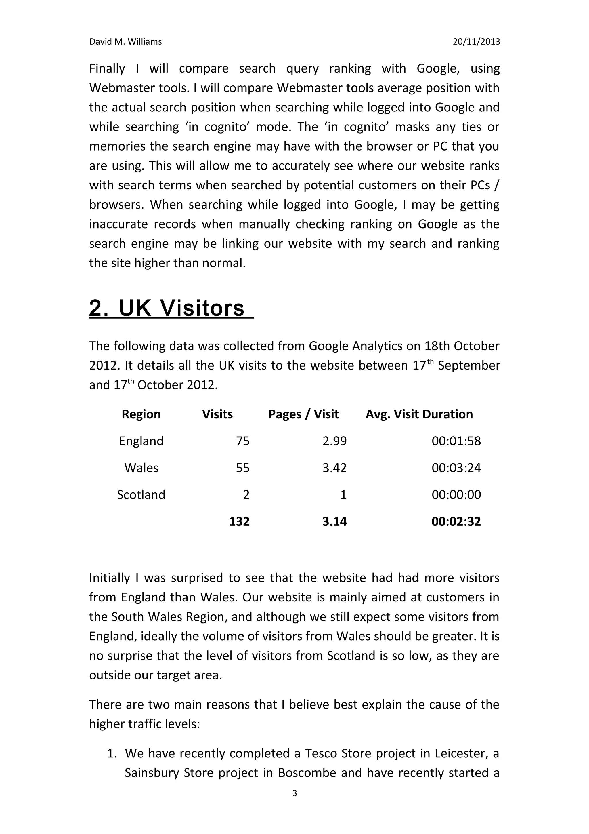 David M. Williams

15/10/13

are aware of the long standing affiliation between the club and our
company.
Finally I will compare search query ranking with Google, using
Webmaster tools. I will compare Webmaster tools average position with
the actual search position when searching while logged into Google and
while searching ‘in cognito’ mode. The ‘in cognito’ masks any ties or
memories the search engine may have with the browser or PC that you
are using. This will allow me to accurately see where our website ranks
with search terms when searched by potential customers on their PCs /
browsers. When searching while logged into Google, I may be getting
inaccurate records when manually checking ranking on Google as the
search engine may be linking our website with my search and ranking
the site higher than normal.

2. UK Visitors
The following data was collected from Google Analytics on 18th October
2012. It details all the UK visits to the website between 17th September
and 17th October 2012.
Region

Visits

Pages / Visit

Avg. Visit Duration

England

75

2.99

00:01:58

Wales

55

3.42

00:03:24

Scotland

2

1

00:00:00

132

3.14

00:02:32

Initially I was surprised to see that the website had had more visitors
from England than Wales. Our website is mainly aimed at customers in
the South Wales Region, and although we still expect some visitors from
England, ideally the volume of visitors from Wales should be greater. It is
no surprise that the level of visitors from Scotland is so low, as they are
outside our target area.
3

 