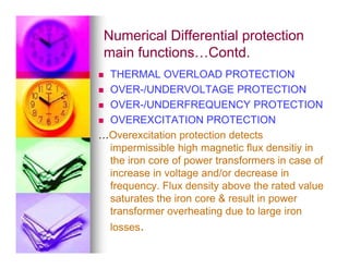 Numerical Differential protection
Numerical Differential protection
main functions…Contd.
main functions…Contd.
 THERMAL OVERLOAD PROTECTION
 OVER-/UNDERVOLTAGE PROTECTION
 OVER-/UNDERFREQUENCY PROTECTION
 OVEREXCITATION PROTECTION
…Overexcitation protection detects
…Overexcitation protection detects
impermissible high magnetic flux densitiy in
the iron core of power transformers in case of
increase in voltage and/or decrease in
frequency. Flux density above the rated value
saturates the iron core  result in power
transformer overheating due to large iron
losses.
 