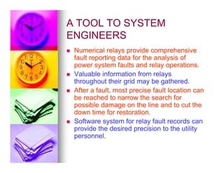 A TOOL TO SYSTEM
A TOOL TO SYSTEM
ENGINEERS
ENGINEERS

 Numerical relays provide comprehensive
Numerical relays provide comprehensive
fault reporting data for the analysis of
fault reporting data for the analysis of
power system faults and relay operations.
power system faults and relay operations.

 Valuable information from relays
Valuable information from relays
throughout their grid may be gathered.
throughout their grid may be gathered.
After a fault, most precise fault location can
After a fault, most precise fault location can

 After a fault, most precise fault location can
After a fault, most precise fault location can
be reached to narrow the search for
be reached to narrow the search for
possible damage on the line and to cut the
possible damage on the line and to cut the
down time for restoration.
down time for restoration.

 Software system for relay fault records can
Software system for relay fault records can
provide the desired precision to the utility
provide the desired precision to the utility
personnel.
personnel.
 
