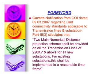 FOREWORD
FOREWORD

 Gazette Notification from GOI dated
Gazette Notification from GOI dated
09.03.2007 regarding Grid
09.03.2007 regarding Grid
connectivity standards applicable to
connectivity standards applicable to
Transmission lines  substation
Transmission lines  substation-
-
Part
Part-
-III(3) stipulates that:
III(3) stipulates that:
“Two Main Numerical Distance
“Two Main Numerical Distance
“Two Main Numerical Distance
“Two Main Numerical Distance
protection scheme shall be provided
protection scheme shall be provided
on all the Transmission Lines of
on all the Transmission Lines of
220KV  above for all new
220KV  above for all new
substations. For existing
substations. For existing
substations,this shall be
substations,this shall be
implemented in a reasonable time
implemented in a reasonable time
frame”
frame”
 