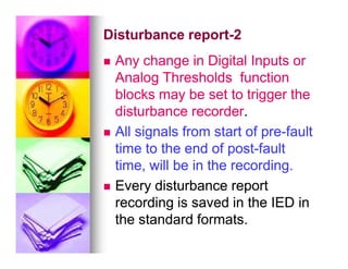 Disturbance report
Disturbance report-
-2
2

 Any change in Digital Inputs or
Any change in Digital Inputs or
Analog Thresholds function
Analog Thresholds function
blocks may be set to trigger the
blocks may be set to trigger the
disturbance recorder
disturbance recorder.
.

 All signals from start of pre
All signals from start of pre-
-fault
fault

 All signals from start of pre
All signals from start of pre-
-fault
fault
time to the end of post
time to the end of post-
-fault
fault
time, will be in the recording.
time, will be in the recording.

 Every disturbance report
Every disturbance report
recording is saved in the IED in
recording is saved in the IED in
the standard formats.
the standard formats.
 