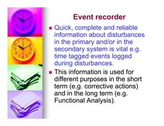 Event recorder
Event recorder

 Quick, complete and reliable
Quick, complete and reliable
information about disturbances
information about disturbances
in the primary and/or in the
in the primary and/or in the
secondary system is vital e.g.
secondary system is vital e.g.
time tagged events logged
time tagged events logged
during disturbances.
during disturbances.
during disturbances.
during disturbances.

 This information is used for
This information is used for
different purposes in the short
different purposes in the short
term (e.g. corrective actions)
term (e.g. corrective actions)
and in the long term (e.g.
and in the long term (e.g.
Functional Analysis).
Functional Analysis).
 