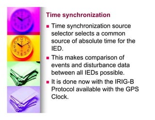 Time synchronization
Time synchronization

 Time synchronization source
Time synchronization source
selector selects a common
selector selects a common
source of absolute time for the
source of absolute time for the
IED.
IED.

 This makes comparison of
This makes comparison of

 This makes comparison of
This makes comparison of
events and disturbance data
events and disturbance data
between all IEDs possible.
between all IEDs possible.

 It is done now with the IRIG
It is done now with the IRIG-
-B
B
Protocol available with the GPS
Protocol available with the GPS
Clock.
Clock.
 