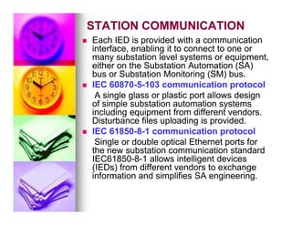 STATION COMMUNICATION
STATION COMMUNICATION

 Each IED is provided with a communication
Each IED is provided with a communication
interface, enabling it to connect to one or
interface, enabling it to connect to one or
many substation level systems or equipment,
many substation level systems or equipment,
either on the Substation Automation (SA)
either on the Substation Automation (SA)
bus or Substation Monitoring (SM) bus.
bus or Substation Monitoring (SM) bus.

 IEC 60870
IEC 60870-
-5
5-
-103 communication protocol
103 communication protocol
A single glass or plastic port allows design
A single glass or plastic port allows design
of simple substation automation systems
of simple substation automation systems
including equipment from different vendors.
including equipment from different vendors.
including equipment from different vendors.
including equipment from different vendors.
Disturbance files uploading is provided.
Disturbance files uploading is provided.

 IEC 61850
IEC 61850-
-8
8-
-1 communication protocol
1 communication protocol
Single or double optical Ethernet ports for
Single or double optical Ethernet ports for
the new substation communication standard
the new substation communication standard
IEC61850
IEC61850-
-8
8-
-1 allows intelligent devices
1 allows intelligent devices
(IEDs) from different vendors to exchange
(IEDs) from different vendors to exchange
information and simplifies SA engineering.
information and simplifies SA engineering.
 