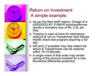 Return on Investment
Return on Investment
A simple example.
A simple example.

 As per the New tariff regime, Outage of a
As per the New tariff regime, Outage of a
420/220/33 KV 315MVA Autotransformer
420/220/33 KV 315MVA Autotransformer
results a monetary loss of Rs. 2.5L per
results a monetary loss of Rs. 2.5L per
Day.
Day.

 Tripping in case of even for extraneous
Tripping in case of even for extraneous
reasons  not on Transformer fault follows
reasons  not on Transformer fault follows
Health check test program,requiring a full
Health check test program,requiring a full
reasons  not on Transformer fault follows
reasons  not on Transformer fault follows
Health check test program,requiring a full
Health check test program,requiring a full
day.
day.

 DR print, if available may help detect the
DR print, if available may help detect the
above  Transformers can be restored
above  Transformers can be restored
within 10
within 10-
-15 Minutes.
15 Minutes.

 A single event of that order may render
A single event of that order may render
saving of the amount invested for a new
saving of the amount invested for a new
Numerical differential protection
Numerical differential protection
 