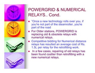 POWERGRID  NUMERICAL
POWERGRID  NUMERICAL
RELAYS.. Cond.
RELAYS.. Cond.

 “Once a new technology rolls over you, if
“Once a new technology rolls over you, if
you're not part of the steamroller, you're
you're not part of the steamroller, you're
part of the road
part of the road

 For Older stations, POWERGRID is
For Older stations, POWERGRID is
replacing old  obsolete relays with
replacing old  obsolete relays with
numerical relays.
numerical relays.
numerical relays.
numerical relays.

 Competitive bidding for Numerical distance
Competitive bidding for Numerical distance
relays has resulted an average cost of Rs.
relays has resulted an average cost of Rs.
1.5L per relay for the retrofitting work.
1.5L per relay for the retrofitting work.

 In a few cases, repairing of old relays has
In a few cases, repairing of old relays has
been found costlier than retrofitting with a
been found costlier than retrofitting with a
new numerical relays.
new numerical relays.
 