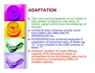 ADAPTATION
ADAPTATION

 “Our very survival depends on our ability to
“Our very survival depends on our ability to
stay awake, to adjust to new ideas, to
stay awake, to adjust to new ideas, to
remain vigilant and to face the challenge of
remain vigilant and to face the challenge of
change”
change”

 Control  relay schemes usually came
Control  relay schemes usually came
from OEM’s like ABB,AREVA,
from OEM’s like ABB,AREVA,
SIEMENS,ER etc .
SIEMENS,ER etc .
SIEMENS,ER etc .
SIEMENS,ER etc .

 POWERGRID has achieved expertise in
POWERGRID has achieved expertise in
adaptation of Numerical relay of Make say
adaptation of Numerical relay of Make say
“X” to be installed in the CR scheme of
“X” to be installed in the CR scheme of
Make “Y
Make “Y”.
”.

 However, problem of Lower Making
However, problem of Lower Making
capacity of the Numerical relays in
capacity of the Numerical relays in
comparison to the old distance relay had to
comparison to the old distance relay had to
be solved by incorporating CMR’s of
be solved by incorporating CMR’s of
suitable capacity.
suitable capacity.
 
