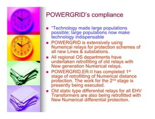 POWERGRID’s compliance
POWERGRID’s compliance

 “Technology made large populations
“Technology made large populations
possible; large populations now make
possible; large populations now make
technology indispensable
technology indispensable

 POWERGRID is extensively using
POWERGRID is extensively using
Numerical relays for protection schemes of
Numerical relays for protection schemes of
all new Lines  substations.
all new Lines  substations.

 All regional OS departments have
All regional OS departments have
undertaken retrofitting of old relays with
undertaken retrofitting of old relays with
All regional OS departments have
All regional OS departments have
undertaken retrofitting of old relays with
undertaken retrofitting of old relays with
New generation Numerical relays.
New generation Numerical relays.

 POWERGRID,ER
POWERGRID,ER-
-II has completed 1
II has completed 1st
st
stage of retrofitting of Numerical distance
stage of retrofitting of Numerical distance
protection. The work for the 2
protection. The work for the 2nd
nd stage is
stage is
presently being executed.
presently being executed.

 Old static type differential relays for all EHV
Old static type differential relays for all EHV
Transformers are also being retrofitted with
Transformers are also being retrofitted with
New Numerical differential protection.
New Numerical differential protection.
 