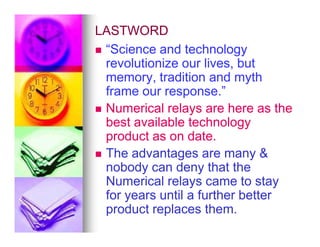 LASTWORD
LASTWORD

 “Science and technology
“Science and technology
revolutionize our lives, but
revolutionize our lives, but
memory, tradition and myth
memory, tradition and myth
frame our response.”
frame our response.”

 Numerical relays are here as the
Numerical relays are here as the
best available technology
best available technology
best available technology
best available technology
product as on date.
product as on date.

 The advantages are many 
The advantages are many 
nobody can deny that the
nobody can deny that the
Numerical relays came to stay
Numerical relays came to stay
for years until a further better
for years until a further better
product replaces them.
product replaces them.
 
