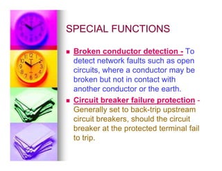 SPECIAL FUNCTIONS
SPECIAL FUNCTIONS
 Broken conductor detection - To
detect network faults such as open
circuits, where a conductor may be
broken but not in contact with
another conductor or the earth.
another conductor or the earth.
 Circuit breaker failure protection -
Generally set to back-trip upstream
circuit breakers, should the circuit
breaker at the protected terminal fail
to trip.
 