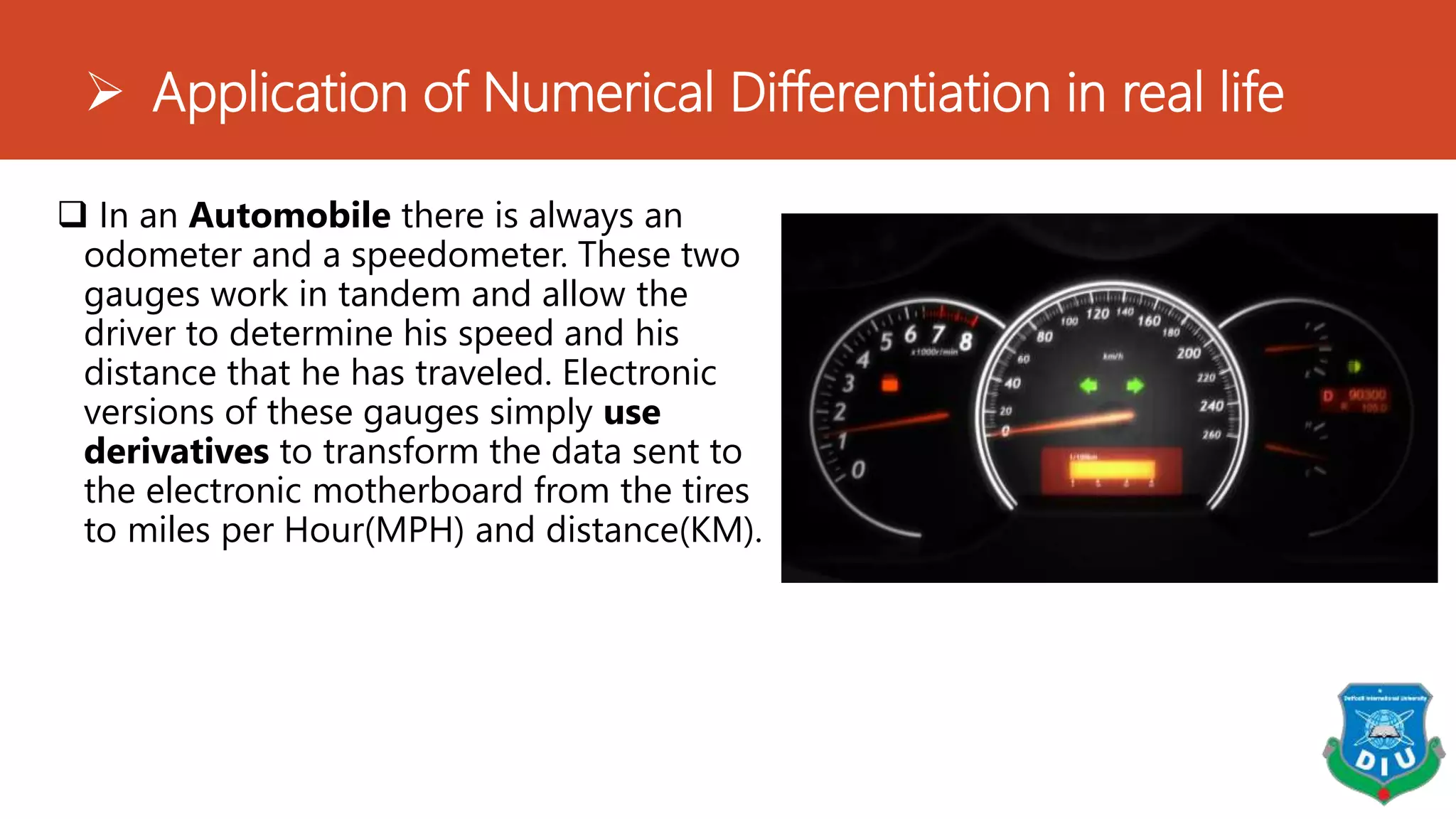  Application of Numerical Differentiation in real life
 In an Automobile there is always an
odometer and a speedometer. These two
gauges work in tandem and allow the
driver to determine his speed and his
distance that he has traveled. Electronic
versions of these gauges simply use
derivatives to transform the data sent to
the electronic motherboard from the tires
to miles per Hour(MPH) and distance(KM).
 