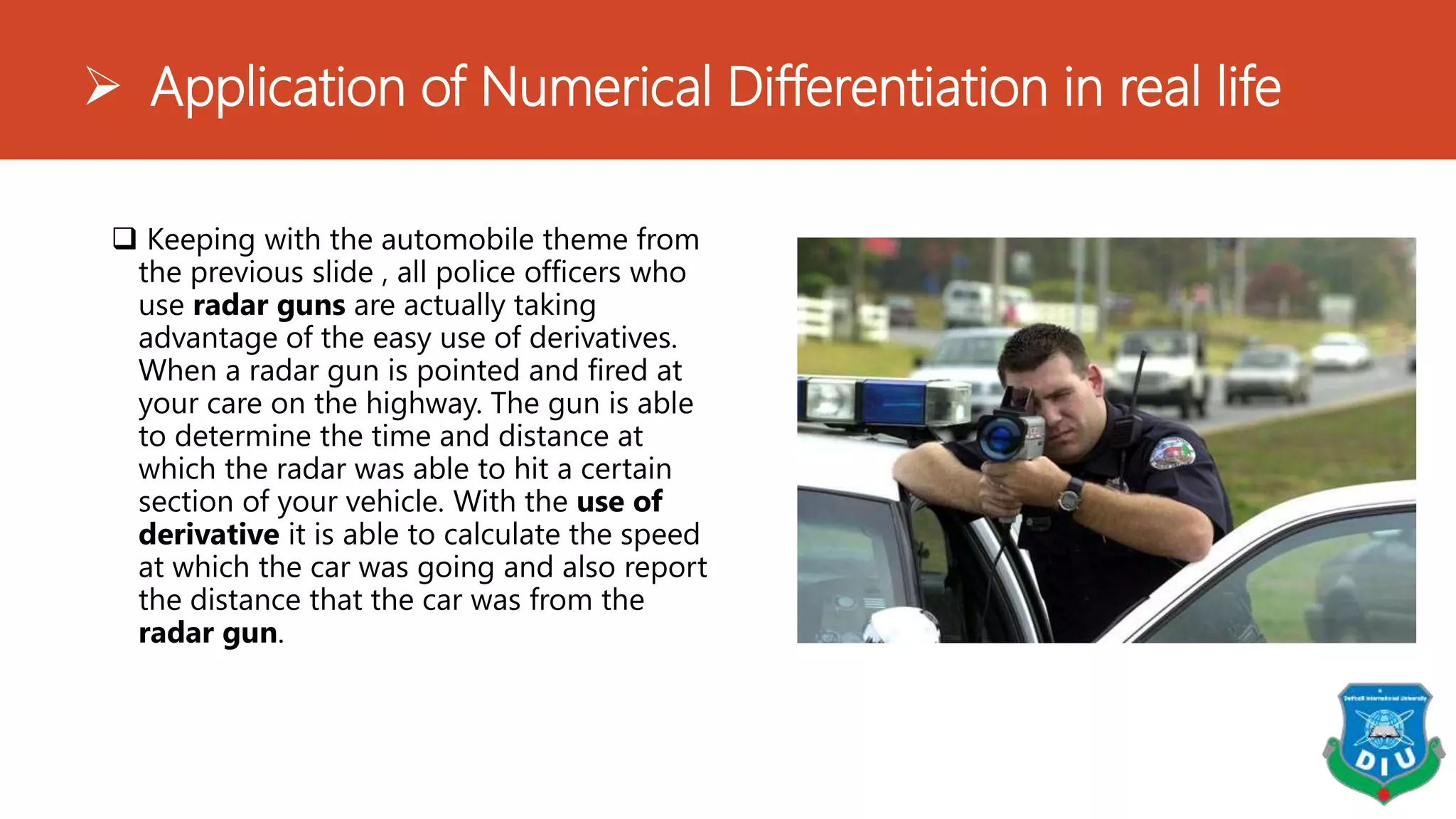  Application of Numerical Differentiation in real life
 Keeping with the automobile theme from
the previous slide , all police officers who
use radar guns are actually taking
advantage of the easy use of derivatives.
When a radar gun is pointed and fired at
your care on the highway. The gun is able
to determine the time and distance at
which the radar was able to hit a certain
section of your vehicle. With the use of
derivative it is able to calculate the speed
at which the car was going and also report
the distance that the car was from the
radar gun.
 