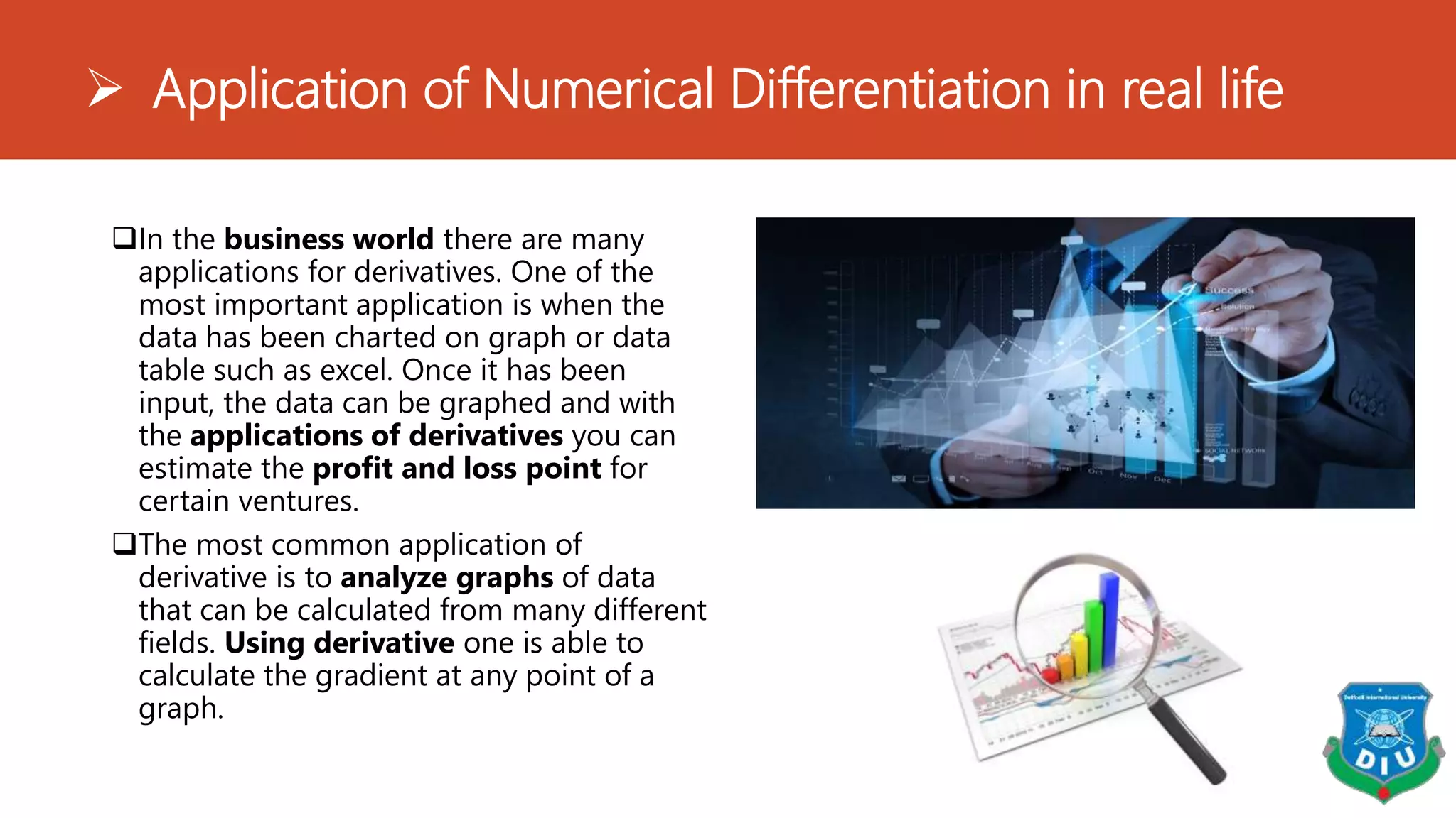  Application of Numerical Differentiation in real life
In the business world there are many
applications for derivatives. One of the
most important application is when the
data has been charted on graph or data
table such as excel. Once it has been
input, the data can be graphed and with
the applications of derivatives you can
estimate the profit and loss point for
certain ventures.
The most common application of
derivative is to analyze graphs of data
that can be calculated from many different
fields. Using derivative one is able to
calculate the gradient at any point of a
graph.
 