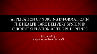 Prepared by:
Visperas, Andrea Bianca S.
APPLICATION OF NURSING INFORMATICS IN
THE HEALTH CARE DELIVERY SYSTEM IN
CURRENT SITUATION OF THE PHILIPPINES
 