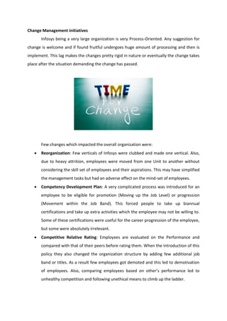 Change Management initiatives
Infosys being a very large organization is very Process-Oriented. Any suggestion for
change is welcome and if found fruitful undergoes huge amount of processing and then is
implement. This lag makes the changes pretty rigid in nature or eventually the change takes
place after the situation demanding the change has passed.
Few changes which impacted the overall organization were:
 Reorganization: Few verticals of Infosys were clubbed and made one vertical. Also,
due to heavy attrition, employees were moved from one Unit to another without
considering the skill set of employees and their aspirations. This may have simplified
the management tasks but had an adverse effect on the mind-set of employees.
 Competency Development Plan: A very complicated process was introduced for an
employee to be eligible for promotion (Moving up the Job Level) or progression
(Movement within the Job Band). This forced people to take up biannual
certifications and take up extra activities which the employee may not be willing to.
Some of these certifications were useful for the career progression of the employee,
but some were absolutely irrelevant.
 Competitive Relative Rating: Employees are evaluated on the Performance and
compared with that of their peers before rating them. When the introduction of this
policy they also changed the organization structure by adding few additional job
band or titles. As a result few employees got demoted and this led to demotivation
of employees. Also, comparing employees based on other’s performance led to
unhealthy competition and following unethical means to climb up the ladder.
 