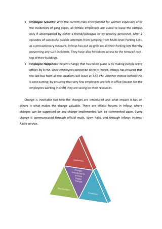  Employee Security: With the current risky environment for women especially after
the incidences of gang rapes, all female employees are asked to leave the campus
only if accompanied by either a friend/colleague or by security personnel. After 2
episodes of successful suicide attempts from jumping from Multi-level Parking Lots,
as a precautionary measure, Infosys has put up grills on all their Parking lots thereby
preventing any such incidents. They have also forbidden access to the terrace/ roof-
top of their buildings.
 Employee Happiness: Recent change that has taken place is by making people leave
offices by 8 PM. Since employees cannot be directly forced, Infosys has ensured that
the last bus from all the locations will leave at 7.55 PM. Another motive behind this
is cost-cutting; by ensuring that very few employees are left in office (except for the
employees working in shift) they are saving on their resources.
Change is inevitable but how the changes are introduced and what impact it has on
others is what makes the change valuable. There are official forums in Infosys where
changes can be suggested or any change implemented can be commented upon. Every
change is communicated through official mails, town halls, and through Infosys internal
Radio service.
 