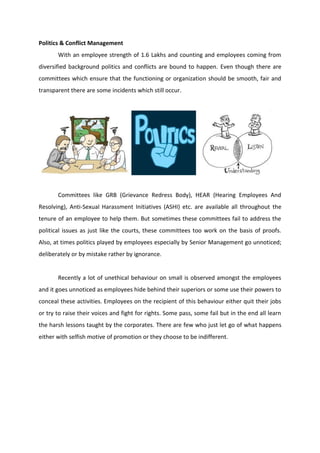 Politics & Conflict Management
With an employee strength of 1.6 Lakhs and counting and employees coming from
diversified background politics and conflicts are bound to happen. Even though there are
committees which ensure that the functioning or organization should be smooth, fair and
transparent there are some incidents which still occur.
Committees like GRB (Grievance Redress Body), HEAR (Hearing Employees And
Resolving), Anti-Sexual Harassment Initiatives (ASHI) etc. are available all throughout the
tenure of an employee to help them. But sometimes these committees fail to address the
political issues as just like the courts, these committees too work on the basis of proofs.
Also, at times politics played by employees especially by Senior Management go unnoticed;
deliberately or by mistake rather by ignorance.
Recently a lot of unethical behaviour on small is observed amongst the employees
and it goes unnoticed as employees hide behind their superiors or some use their powers to
conceal these activities. Employees on the recipient of this behaviour either quit their jobs
or try to raise their voices and fight for rights. Some pass, some fail but in the end all learn
the harsh lessons taught by the corporates. There are few who just let go of what happens
either with selfish motive of promotion or they choose to be indifferent.
 