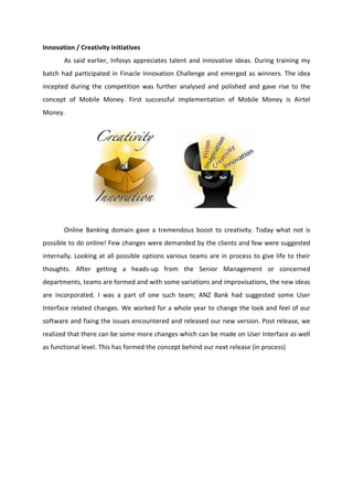 Innovation / Creativity initiatives
As said earlier, Infosys appreciates talent and innovative ideas. During training my
batch had participated in Finacle Innovation Challenge and emerged as winners. The idea
incepted during the competition was further analysed and polished and gave rise to the
concept of Mobile Money. First successful implementation of Mobile Money is Airtel
Money.
Online Banking domain gave a tremendous boost to creativity. Today what not is
possible to do online! Few changes were demanded by the clients and few were suggested
internally. Looking at all possible options various teams are in process to give life to their
thoughts. After getting a heads-up from the Senior Management or concerned
departments, teams are formed and with some variations and improvisations, the new ideas
are incorporated. I was a part of one such team; ANZ Bank had suggested some User
Interface related changes. We worked for a whole year to change the look and feel of our
software and fixing the issues encountered and released our new version. Post release, we
realized that there can be some more changes which can be made on User Interface as well
as functional level. This has formed the concept behind our next release (in process)
 