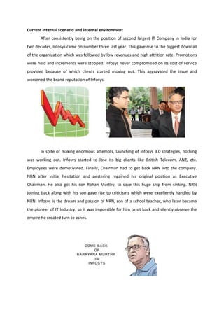 Current internal scenario and internal environment
After consistently being on the position of second largest IT Company in India for
two decades, Infosys came on number three last year. This gave rise to the biggest downfall
of the organization which was followed by low revenues and high attrition rate. Promotions
were held and increments were stopped. Infosys never compromised on its cost of service
provided because of which clients started moving out. This aggravated the issue and
worsened the brand reputation of Infosys.
In spite of making enormous attempts, launching of Infosys 3.0 strategies, nothing
was working out. Infosys started to lose its big clients like British Telecom, ANZ, etc.
Employees were demotivated. Finally, Chairman had to get back NRN into the company.
NRN after initial hesitation and pestering regained his original position as Executive
Chairman. He also got his son Rohan Murthy, to save this huge ship from sinking. NRN
joining back along with his son gave rise to criticisms which were excellently handled by
NRN. Infosys is the dream and passion of NRN, son of a school teacher, who later became
the pioneer of IT Industry, so it was impossible for him to sit back and silently observe the
empire he created turn to ashes.
 
