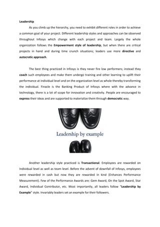 Leadership
As you climb up the hierarchy, you need to exhibit different roles in order to achieve
a common goal of your project. Different leadership styles and approaches can be observed
throughout Infosys which change with each project and team. Largely the whole
organization follows the Empowerment style of leadership, but when there are critical
projects in hand and during time crunch situations; leaders use more directive and
autocratic approach.
The best thing practiced in Infosys is they never fire low performers; instead they
coach such employees and make them undergo training and other learning to uplift their
performance at individual level and on the organization level as whole thereby transforming
the individual. Finacle is the Banking Product of Infosys where with the advance in
technology, there is a lot of scope for innovation and creativity. People are encouraged to
express their ideas and are supported to materialize them through democratic way.
Another leadership style practiced is Transactional. Employees are rewarded on
Individual level as well as team level. Before the advent of downfall of Infosys, employees
were rewarded in cash but now they are rewarded in kind (Enhances Performance
Measurement). Few of the Performance Awards are: Gem Award, On the Spot Award, Star
Award, Individual Contributor, etc. Most importantly, all leaders follow “Leadership by
Example” style. Invariably leaders set an example for their followers.
 