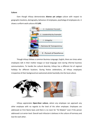 Culture
Even though Infosys demonstrates diverse yet unique culture with respect to
geographic locations, demography, behaviour of employees, psychology of employees etc. it
shows a uniform work culture of C-LIFE.
Though Infosys follows a common Business Language, English, there are times when
employees talk in their mother tongue or local language even during informal business
communications. To handle the cultural diversity, Infosys has a different list of regional
holidays for different locations. During festive celebrations, all Infosys employees
irrespective of their background are welcomed whole heartedly into the local culture.
Infosys appreciates Open-Door culture, where any employee can approach any
other employee with no regards to the level of the other employee. Employees are
addressed on First Name basis and there is no room for “Sir-Madam” even if the person
addressed is at senior level. Overall each Infoscion is believes in the culture of harmony and
love for each other.
 