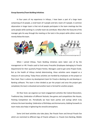 Group Dynamics/Team Building initiatives
In four years of my experience in Infosys, I have been a part of a large team
comprising of 23 people, a small team of 5 people and led a team of 4 people. A common
observation in larger team is that not all people participate in the team meetings but the
same people while working in a smaller team do contribute. Most often the favourite of the
manager gets his way through the meeting or the task in the project while others need to
merely follow the team.
When I joined Infosys, Team Building initiatives were taken care of by the
management or HR. Finacle used to fund every Finacalite (Employees belonging to Finacle
Department) for their quarterly Project Parties. Managers used to get some Project funds.
But as the health of Infosys started deteriorating, these activities were stopped as a
measure of cost-cutting. Today these activities are handled by employees at the project or
floor level. Floor is where my development team for Finacle e-Banking sits and develops e-
Banking software. This team is then divided as per the project and once the project gets
completed, the team is dissolved and another team is formed for another project.
On floor level, we organize our team engagement activities like Cubical Decoration,
Traditional day, Celebration of different festivals, few games and competitions like Housie,
Painting Competition etc. Periodically we have team parties and outings which truly
enhance the team bonding. Celebration of Birthdays and Anniversaries, bidding Farewells to
team mates also helps in lightening the stressful atmosphere.
Some Unit level activities also take place, like Finacle Fever and Annual Finacle Eve
which are restricted to different legs of Finacle software i.e. Finacle Core Banking, Mobile
 
