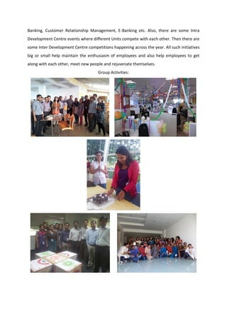 Banking, Customer Relationship Management, E-Banking etc. Also, there are some Intra
Development Centre events where different Units compete with each other. Then there are
some Inter Development Centre competitions happening across the year. All such initiatives
big or small help maintain the enthusiasm of employees and also help employees to get
along with each other, meet new people and rejuvenate themselves.
Group Activities:
 