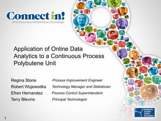 Application of Online Data
     Analytics to a Continuous Process
     Polybutene Unit

    Regina Stone       Process Improvement Engineer
    Robert Wojewodka   Technology Manager and Statistician
    Efren Hernandez    Process Control Superintendent
    Terry Blevins      Principal Technologist




1
 