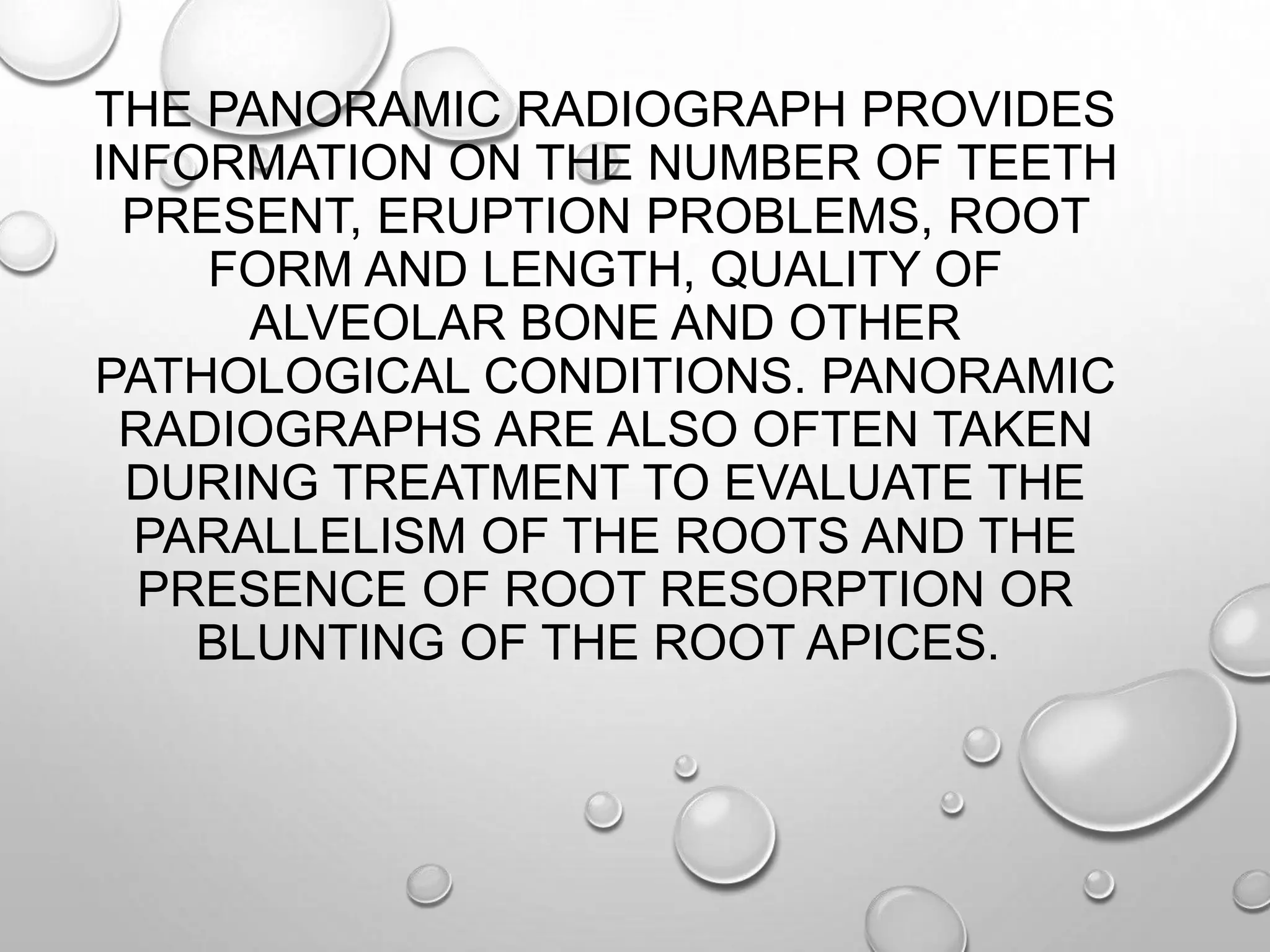 THE PANORAMIC RADIOGRAPH PROVIDES
INFORMATION ON THE NUMBER OF TEETH
PRESENT, ERUPTION PROBLEMS, ROOT
FORM AND LENGTH, QUALITY OF
ALVEOLAR BONE AND OTHER
PATHOLOGICAL CONDITIONS. PANORAMIC
RADIOGRAPHS ARE ALSO OFTEN TAKEN
DURING TREATMENT TO EVALUATE THE
PARALLELISM OF THE ROOTS AND THE
PRESENCE OF ROOT RESORPTION OR
BLUNTING OF THE ROOT APICES.
 